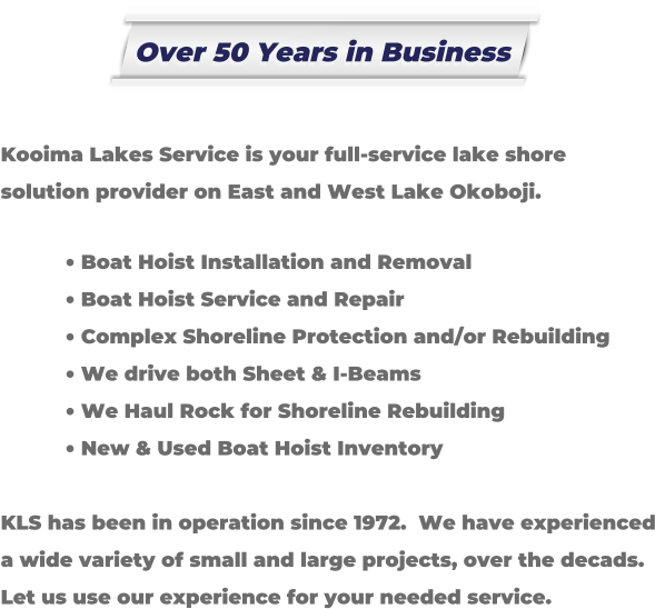 Kooima Lakes Service is your full-service lake shore solution provider on East and West Lake Okoboji.   �	Boat Hoist Installation and Removal �	Boat Hoist Service and Repair �	Complex Shoreline Protection and/or Rebuilding �	We drive both Sheet & I-Beams �	We Haul Rock for Shoreline Rebuilding �	New & Used Boat Hoist Inventory  KLS has been in operation since 1972.  We have experienced a wide variety of small and large projects, over the decads. Let us use our experience for your needed service. Over 50 Years in Business