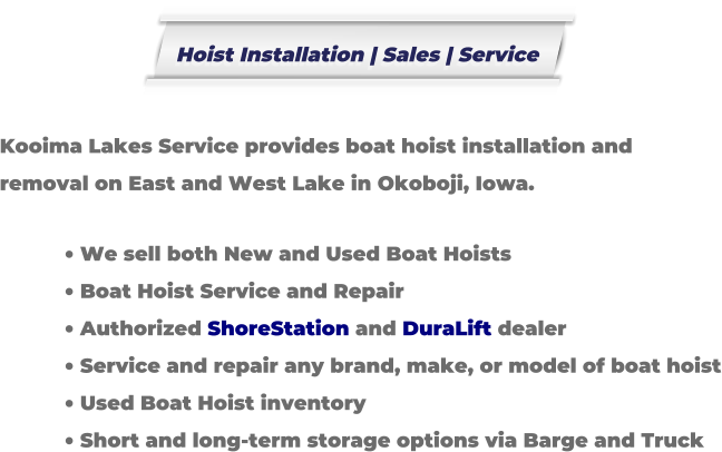 Kooima Lakes Service provides boat hoist installation and removal on East and West Lake in Okoboji, Iowa.  �	We sell both New and Used Boat Hoists �	Boat Hoist Service and Repair �	Authorized ShoreStation and DuraLift dealer �	Service and repair any brand, make, or model of boat hoist �	Used Boat Hoist inventory �	Short and long-term storage options via Barge and Truck Hoist Installation | Sales | Service